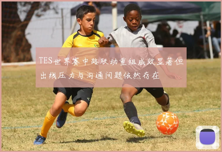 TES世界赛中路联动重组成效显著但出线压力与沟通问题依然存在