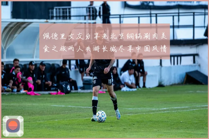 佩德里女友分享老北京铜锅涮肉美食之旅两人共游长城尽享中国风情