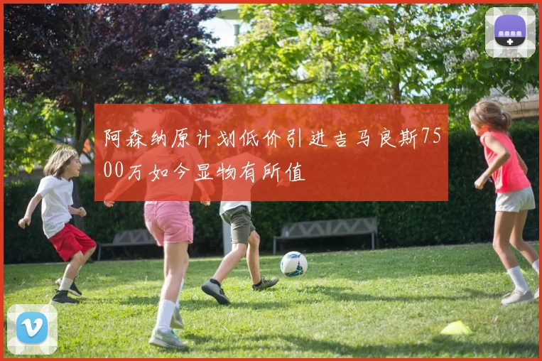 阿森纳原计划低价引进吉马良斯7500万如今显物有所值