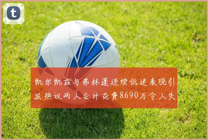 凯尔凯兹与弗林蓬连续低迷表现引发热议两人合计花费8690万令人失望