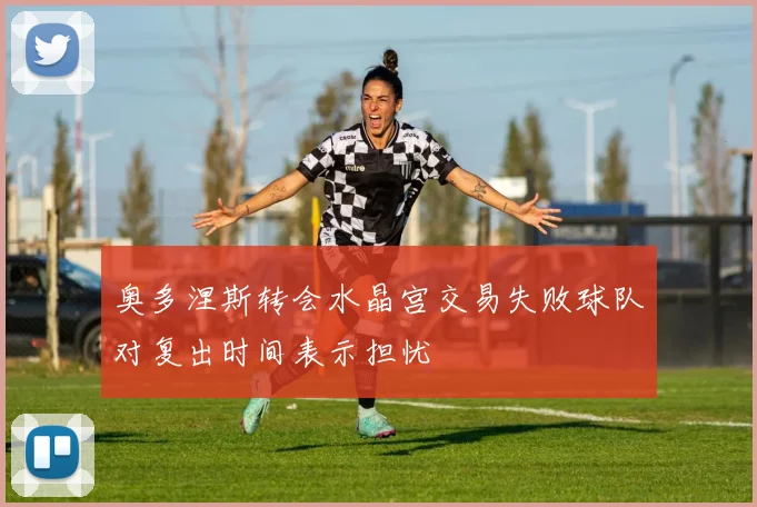 奥多涅斯转会水晶宫交易失败球队对复出时间表示担忧