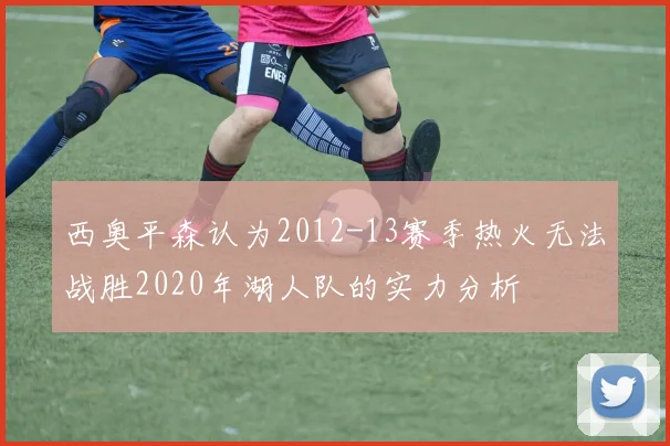 西奥平森认为2012-13赛季热火无法战胜2020年湖人队的实力分析