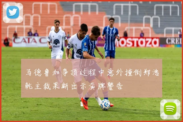 马德鲁加争顶过程中意外撞倒郑浩乾主裁果断出示黄牌警告