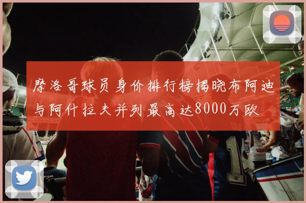 摩洛哥球员身价排行榜揭晓布阿迪与阿什拉夫并列最高达8000万欧