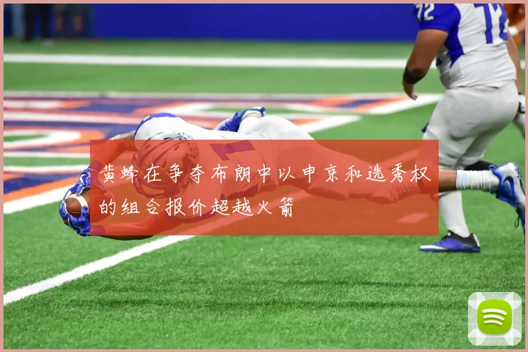 黄蜂在争夺布朗中以申京和选秀权的组合报价超越火箭