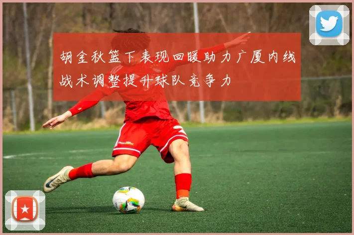 胡金秋篮下表现回暖助力广厦内线战术调整提升球队竞争力