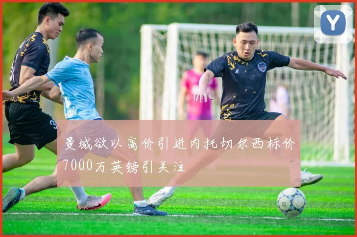 曼城欲以高价引进内托切尔西标价7000万英镑引关注