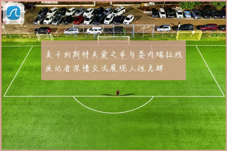 麦卡利斯特关爱之举与委内瑞拉残疾记者深情交流展现人性光辉