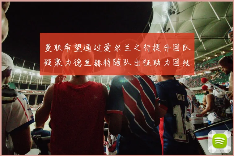 曼联希望通过爱尔兰之行提升团队凝聚力德里赫特随队出征助力团结